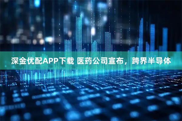 深金优配APP下载 医药公司宣布,跨界半导体