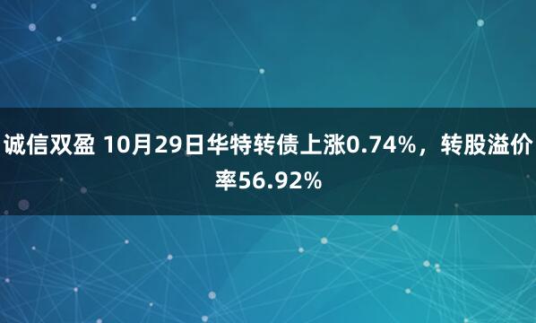 诚信双盈 10月29日华特转债上涨0.74%，转股溢价率56.92%