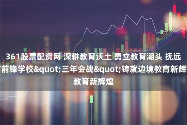 361股票配资网 深耕教育沃土 勇立教育潮头 抚远市前锋学校"三年会战"铸就边境教育新辉煌