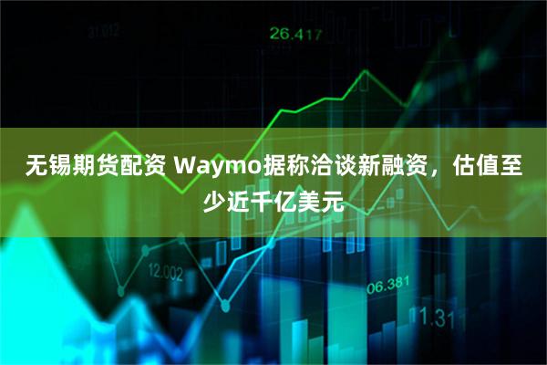 无锡期货配资 Waymo据称洽谈新融资，估值至少近千亿美元