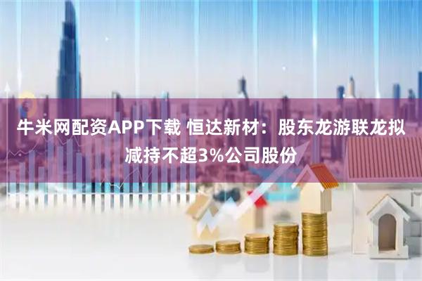 牛米网配资APP下载 恒达新材：股东龙游联龙拟减持不超3%公司股份