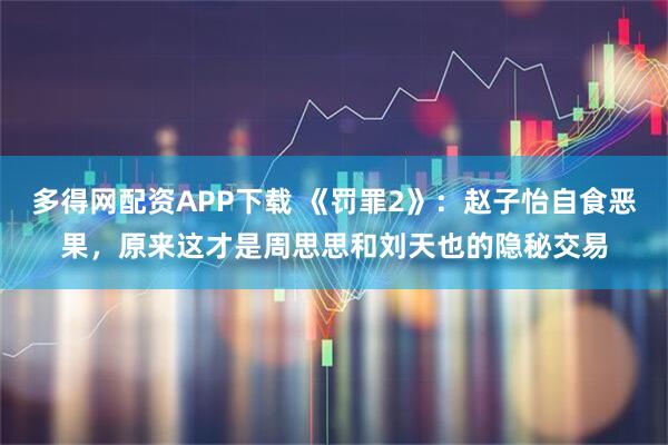 多得网配资APP下载 《罚罪2》：赵子怡自食恶果，原来这才是周思思和刘天也的隐秘交易