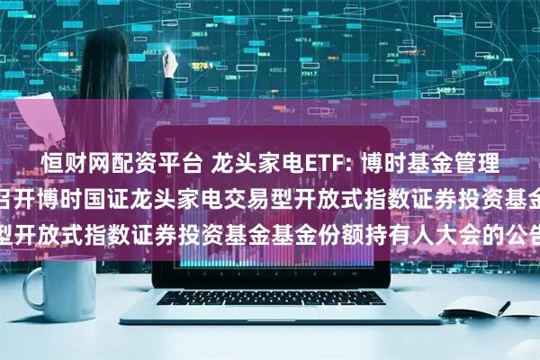 恒财网配资平台 龙头家电ETF: 博时基金管理有限公司关于以通讯方式召开博时国证龙头家电交易型开放式指数证券投资基金基金份额持有人大会的公告