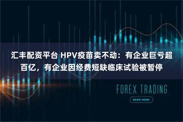 汇丰配资平台 HPV疫苗卖不动：有企业巨亏超百亿，有企业因经费短缺临床试验被暂停