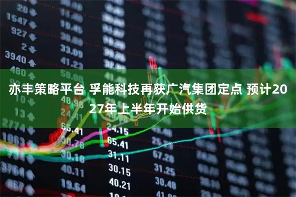 亦丰策略平台 孚能科技再获广汽集团定点 预计2027年上半年开始供货