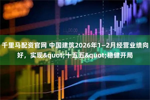 千里马配资官网 中国建筑2026年1—2月经营业绩向好，实现"十五五"稳健开局