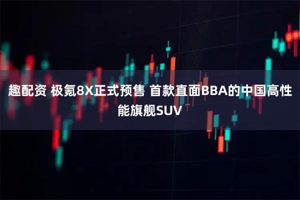 趣配资 极氪8X正式预售 首款直面BBA的中国高性能旗舰SUV