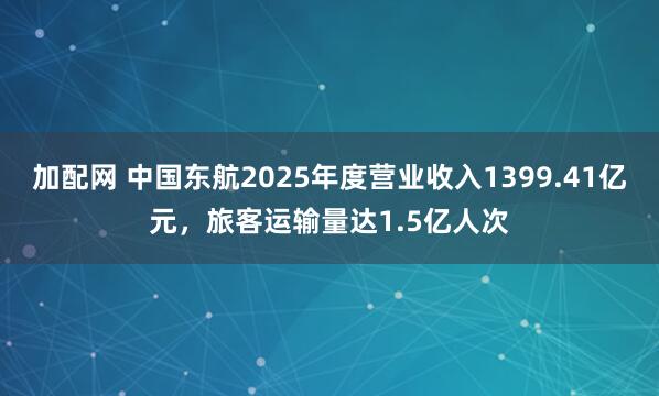 加配网 中国东航2025年度营业收入1399.41亿元，旅客运输量达1.5亿人次