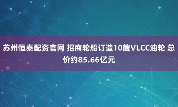 苏州恒泰配资官网 招商轮船订造10艘VLCC油轮 总价约85.66亿元
