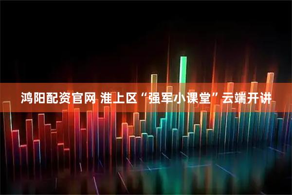 鸿阳配资官网 淮上区“强军小课堂”云端开讲