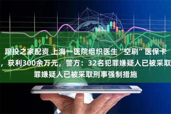 跟投之家配资 上海一医院组织医生“空刷”医保卡骗取医保基金，获利300余万元，警方：32名犯罪嫌疑人已被采取刑事强制措施