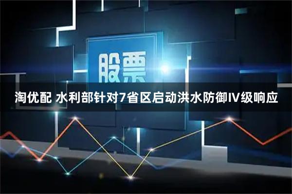 淘优配 水利部针对7省区启动洪水防御Ⅳ级响应
