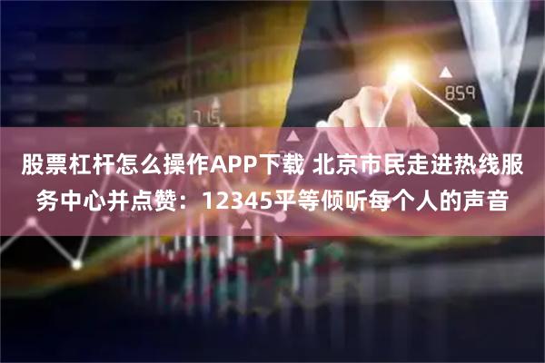 股票杠杆怎么操作APP下载 北京市民走进热线服务中心并点赞：12345平等倾听每个人的声音