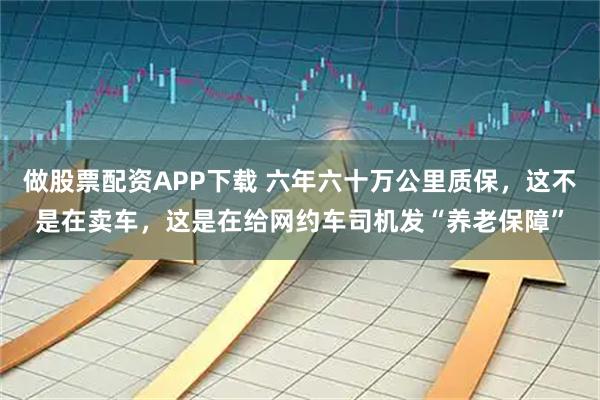 做股票配资APP下载 六年六十万公里质保，这不是在卖车，这是在给网约车司机发“养老保障”