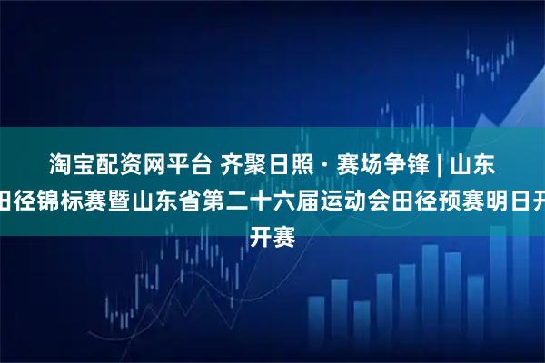 淘宝配资网平台 齐聚日照 · 赛场争锋 | 山东省田径锦标赛暨山东省第二十六届运动会田径预赛明日开赛