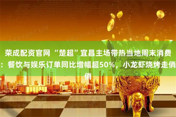 荣成配资官网 “楚超”宜昌主场带热当地周末消费：餐饮与娱乐订单同比增幅超50%，小龙虾烧烤走俏