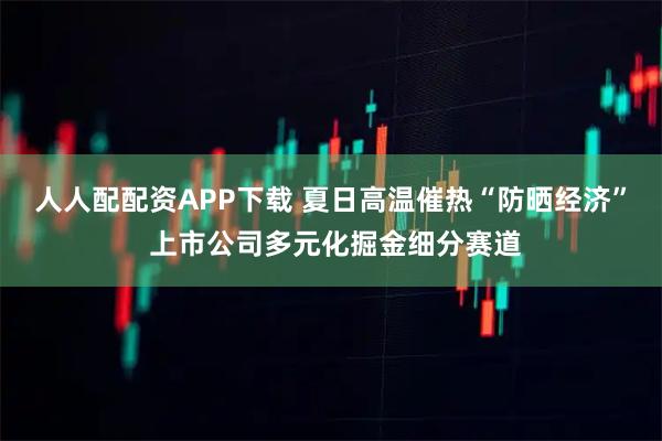 人人配配资APP下载 夏日高温催热“防晒经济” 上市公司多元化掘金细分赛道