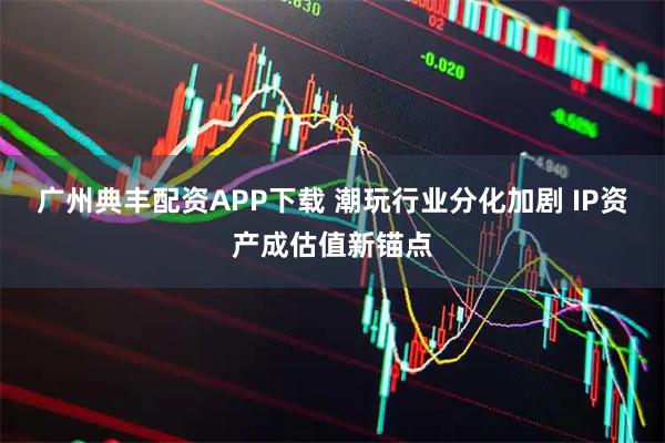 广州典丰配资APP下载 潮玩行业分化加剧 IP资产成估值新锚点