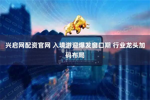 兴启网配资官网 入境游迎爆发窗口期 行业龙头加码布局