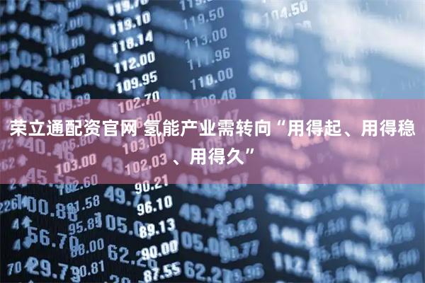 荣立通配资官网 氢能产业需转向“用得起、用得稳、用得久”