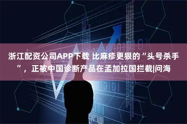 浙江配资公司APP下载 比麻疹更狠的“头号杀手”，正被中国诊断产品在孟加拉国拦截|问海