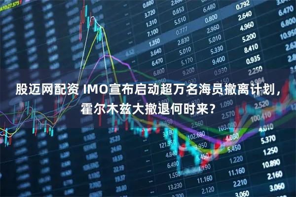 股迈网配资 IMO宣布启动超万名海员撤离计划，霍尔木兹大撤退何时来？