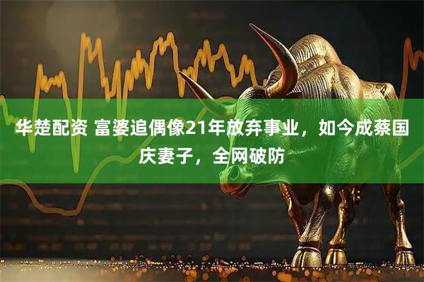 华楚配资 富婆追偶像21年放弃事业，如今成蔡国庆妻子，全网破防