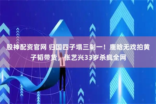 股神配资官网 归国四子塌三剩一！鹿晗无戏拍黄子韬带货，张艺兴33岁杀疯全网