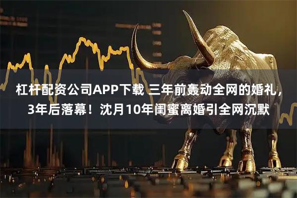 杠杆配资公司APP下载 三年前轰动全网的婚礼，3年后落幕！沈月10年闺蜜离婚引全网沉默